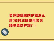 灵芝臻隔离防护霜怎么用(如何正确使用灵芝臻隔离防护霜？)