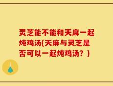 灵芝能不能和天麻一起炖鸡汤(天麻与灵芝是否可以一起炖鸡汤？)