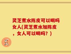 灵芝煮水陈皮可以喝吗女人(灵芝煮水加陈皮，女人可以喝吗？)