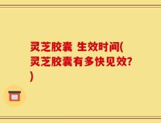 灵芝胶囊 生效时间(灵芝胶囊有多快见效？)