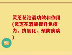 灵芝花泡酒功效和作用(灵芝花酒能提升免疫力，抗氧化，预防疾病)