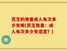 灵芝的用量成人每次多少克呢(灵芝用量：成人每次多少克适宜？)