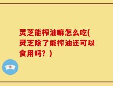 灵芝能榨油嘛怎么吃(灵芝除了能榨油还可以食用吗？)