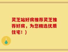 灵芝站好房推荐灵芝推荐好房，为您精选优质住宅！)