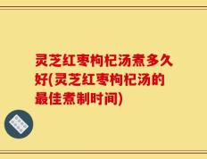 灵芝红枣枸杞汤煮多久好(灵芝红枣枸杞汤的最佳煮制时间)