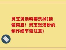 灵芝煲汤粉要洗掉(精髓突显！灵芝煲汤粉的制作细节需注意)