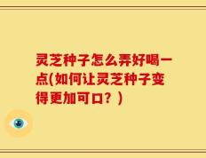 灵芝种子怎么弄好喝一点(如何让灵芝种子变得更加可口？)