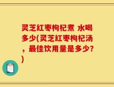 灵芝红枣枸杞煮 水喝多少(灵芝红枣枸杞汤，最佳饮用量是多少？)
