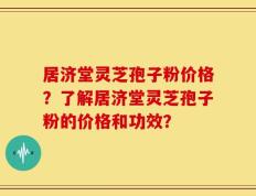 居济堂灵芝孢子粉价格？了解居济堂灵芝孢子粉的价格和功效？