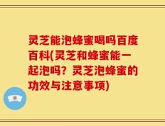 灵芝能泡蜂蜜喝吗百度百科(灵芝和蜂蜜能一起泡吗？灵芝泡蜂蜜的功效与注意事项)