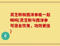 灵芝粉和西洋参能一起喝吗(灵芝粉与西洋参可混合饮用，功效更佳)