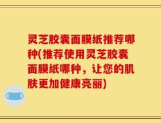 灵芝胶囊面膜纸推荐哪种(推荐使用灵芝胶囊面膜纸哪种，让您的肌肤更加健康亮丽)