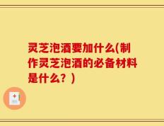 灵芝泡酒要加什么(制作灵芝泡酒的必备材料是什么？)