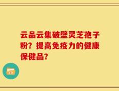云品云集破壁灵芝孢子粉？提高免疫力的健康保健品？