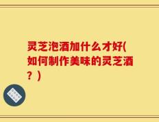 灵芝泡酒加什么才好(如何制作美味的灵芝酒？)