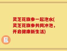 灵芝花旗参一起泡水(灵芝花旗参共同冲泡，开启健康新生活)