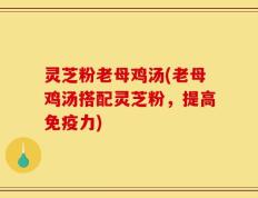 灵芝粉老母鸡汤(老母鸡汤搭配灵芝粉，提高免疫力)