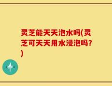 灵芝能天天泡水吗(灵芝可天天用水浸泡吗？)