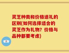 灵芝种类和价格送礼的区别(如何选择适合的灵芝作为礼物？价格与品种都要考虑)