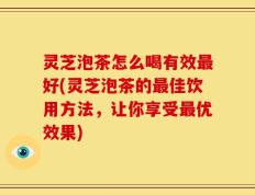 灵芝泡茶怎么喝有效最好(灵芝泡茶的最佳饮用方法，让你享受最优效果)