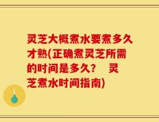 灵芝大概煮水要煮多久才熟(正确煮灵芝所需的时间是多久？  灵芝煮水时间指南)