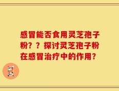 感冒能否食用灵芝孢子粉？？探讨灵芝孢子粉在感冒治疗中的作用？