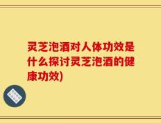 灵芝泡酒对人体功效是什么探讨灵芝泡酒的健康功效)