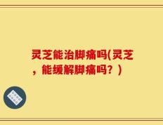 灵芝能治脚痛吗(灵芝，能缓解脚痛吗？)