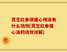 灵芝红参须猪心炖汤有什么功效(灵芝红参猪心汤的功效详解)