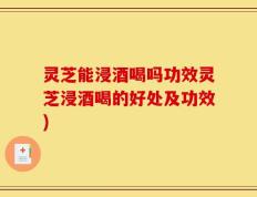 灵芝能浸酒喝吗功效灵芝浸酒喝的好处及功效)