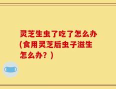 灵芝生虫了吃了怎么办(食用灵芝后虫子滋生怎么办？)