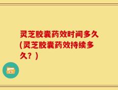 灵芝胶囊药效时间多久(灵芝胶囊药效持续多久？)