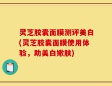 灵芝胶囊面膜测评美白(灵芝胶囊面膜使用体验，助美白嫩肤)
