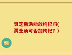 灵芝熬汤能放枸杞吗(灵芝汤可否加枸杞？)