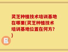 灵芝种植技术培训基地在哪里(灵芝种植技术培训基地位置在何方？)