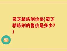 灵芝精炼剂价格(灵芝精炼剂的售价是多少？)
