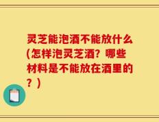 灵芝能泡酒不能放什么(怎样泡灵芝酒？哪些材料是不能放在酒里的？)