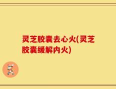 灵芝胶囊去心火(灵芝胶囊缓解内火)