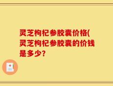 灵芝枸杞参胶囊价格(灵芝枸杞参胶囊的价钱是多少？