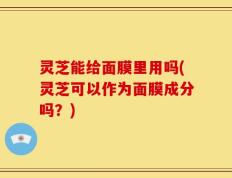 灵芝能给面膜里用吗(灵芝可以作为面膜成分吗？)