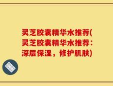 灵芝胶囊精华水推荐(灵芝胶囊精华水推荐：深层保湿，修护肌肤)