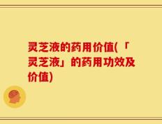 灵芝液的药用价值(「灵芝液」的药用功效及价值)