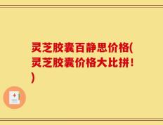 灵芝胶囊百静思价格(灵芝胶囊价格大比拼！)