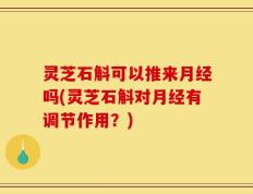 灵芝石斛可以推来月经吗(灵芝石斛对月经有调节作用？)