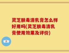 灵芝肤毒清乳膏怎么样好用吗(灵芝肤毒清乳膏使用效果及评价)