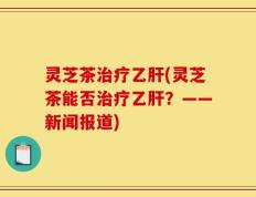 灵芝茶治疗乙肝(灵芝茶能否治疗乙肝？——新闻报道)