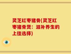 灵芝红枣猪骨(灵芝红枣猪骨煲：滋补养生的上佳选择)