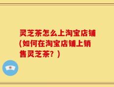 灵芝茶怎么上淘宝店铺(如何在淘宝店铺上销售灵芝茶？)