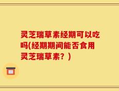 灵芝瑞草素经期可以吃吗(经期期间能否食用灵芝瑞草素？)