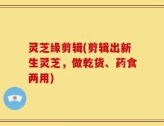 灵芝缘剪辑(剪辑出新生灵芝，做乾货、药食两用)